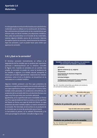 60
Apartado 1.6
Materiales
Enesteapartadoencontraráinformaciónacercadedistintos
materiales que se utilizan en la construcción de bombas.
Nos centraremos principalmente en las características que
ofrecen cada uno de los metales y las aleaciones metálicas.
Pero antes de profundizar en el mundo de los materiales,
veamos algunos detalles acerca de la corrosión. Además
de explicar qué es la corrosión, examinaremos los distintos
tipos de corrosión y qué se puede hacer para evitar que
aparezca la corrosión.
1.6.1 ¿Qué es la corrosión?
El término corrosión normalmente se refiere a la
degradación de los metales que se produce por reacciones
químicas o electroquímicas con su entorno. Consulte
la figura 1.6.1. Cuando se considera en un sentido más
amplio, la corrosión se puede ver como la tendencia de
los metales a regresar a su estado natural, semejante al
óxido que se fundió originalmente. Solamente los metales
preciosos, como el oro y el platino, se encuentran en la
naturaleza en su estado metálico.
Algunos metales producen una fina capa protectora de
óxidoensusuperficiequeimpideunacorrosiónadicional.Si
esa capa superficial se rompe, se repara por sí misma. Estos
metales están pasivados. En condiciones atmosféricas, los
productos de la corrosión del cinc y el aluminio forman una
capa muy fina que evita una corrosión adicional.
Igualmente, en la superficie del acero inoxidable se forma
una fina capa de óxido de hierro y cromo, y en la superficie
del titanio se forma una capa de óxido de titanio. La capa
protectora de estos metales explica su buena resistencia a
la corrosión. Por otro lado, la herrumbre es un producto de
la corrosión que no sirve de protección para el acero.
La herrumbre es porosa, no se adhiere firmemente y no
evita que prosiga la corrosión. Consulte la figura 1.6.2.
pH (acidez)
Agentes oxidantes (p. ej., oxígeno)
Temperatura
Concentración de soluciones integrantes
(como cloruros)
Actividad biológica
Condiciones de funcionamiento (como velocidad,
procedimientos de limpieza y paradas)
Variables ambientales que afectan a la resistencia
a la corrosión de metales y aleaciones
Fig. 1.6.1: Variables ambientales que afectan a la resistencia
a la corrosión de metales y aleaciones
Producto sin protección para la corrosión
Producto con protección para la corrosión
Fig. 1.6.2: Ejemplos de productos para la corrosión
Consulte el texto en PDF
Herrumbre sobre acero
Capa de óxido sobre acero inoxidable
 