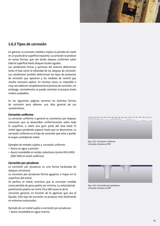 1.6.2 Tipos de corrosión
En general, la corrosión metálica implica la pérdida de metal
en un punto de la superficie expuesta. La corrosión se produce
en varias formas, que van desde ataques uniformes sobre
toda la superficie hasta ataques locales agudos.
Las condiciones físicas y químicas del entorno determinan
tanto el tipo como la velocidad de los ataques de corrosión.
Las condiciones también determinan los tipos de productos
de corrosión que aparecen y las medidas de control que
resulta necesario aplicar. En muchos casos, es imposible o
muy caro detener completamente el proceso de corrosión; sin
embargo, normalmente se puede controlar el proceso hasta
niveles aceptables.
En las siguientes páginas veremos las distintas formas
de corrosión para obtener una idea general de sus
características.
Corrosión uniforme
La corrosión uniforme o general se caracteriza por ataques
corrosivos que se desarrollan uniformemente sobre toda
la superficie, o sobre una gran parte del área total. El
metal sigue perdiendo espesor hasta que se desmorona. La
corrosión uniforme es el tipo de corrosión que echa a perder
la mayor cantidad de metal.
Ejemplos de metales sujetos a corrosión uniforme:
• Acero en agua a presión
• Acero inoxidable en ácidos reductores (como EN 1.4301
(AISI 304) en ácido sulfúrico)
Corrosión por picaduras
La corrosión por picaduras es una forma localizada de
ataques corrosivos.
La corrosión por picaduras forma agujeros u hoyos en la
superficie del metal.
Se perfora el metal, mientras que la corrosión medida
como pérdida de peso podría ser mínima. La velocidad de
penetración podría ser entre 10 y 100 veces la de la
corrosión general, en función de lo agresivo que sea el
líquido. Este tipo de corrosión se produce más fácilmente
en entornos estancados.
Ejemplo de un metal sujeto a corrosión por picaduras:
• Acero inoxidable en agua marina
Fig. 1.6.3: Corrosión uniforme
Consulte el texto en PDF
Fig. 1.6.4: Corrosión por picaduras
Consulte el texto en PDF
61
 