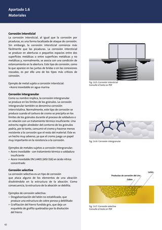 1. Design of pumps and motors
1.1 Pump construction, (10)
Corrosión intersticial
La corrosión intersticial, al igual que la corrosión por
picaduras, es una forma localizada de ataque de corrosión.
Sin embargo, la corrosión intersticial comienza más
fácilmente que las picaduras. La corrosión intersticial
se produce en aberturas o pequeños espacios entre dos
superficies metálicas o entre superficies metálicas y no
metálicas y, normalmente, se asocia con una condición de
estancamiento en la abertura. Este tipo de corrosión, como
la que aparece en las juntas de bridas o en las conexiones
roscadas, es por ello uno de los tipos más críticos de
corrosión.
Ejemplo de metal sujeto a corrosión intersticial:
•Acero inoxidable en agua marina
Corrosión intergranular
Como su nombre implica, la corrosión intergranular
se produce en los límites de los gránulos. La corrosión
intergranular también se denomina corrosión
intercristalina. Normalmente, este tipo de corrosión se
produce cuando el carburo de cromo se precipita en los
límites de los gránulos durante el proceso de soldadura o
en relación con un tratamiento térmico insuficiente. Una
estrecha región alrededor del contorno de los gránulos
podría, por lo tanto, consumir el cromo y hacerse menos
resistente a la corrosión que el resto del material. Éste es
un hecho muy adverso, ya que el cromo juega un papel
muy importante en la resistencia a la corrosión.
Ejemplos de metales sujetos a corrosión intergranular:
• Acero inoxidable - con tratamiento térmico o soldadura
insuficiente
• Acero inoxidable EN 1.4401 (AISI 316) en ácido nítrico
concentrado
Corrosión selectiva
La corrosión selectiva es un tipo de corrosión
que ataca alguno de los elementos de una aleación
disolviéndolo en la estructura de la aleación. Como
consecuencia, la estructura de la aleación se debilita.
Ejemplos de corrosión selectiva:
• Desgalvanización del latón no estabilizado, que
produce una estructura de cobre poroso y debilitado
• Grafitación del hierro fundido gris, que deja un
esqueleto de grafito quebradizo por la disolución
del hierro
Fig. 1.6.5: Corrosión intersticial
Consulte el texto en PDF
Fig. 1.6.6: Corrosión intergranular
Fig. 1.6.7: Corrosión selectiva
Consulte el texto en PDF
Cobre
Productos de corrosión del cinc
Latón
62
Apartado 1.6
Materiales
 
