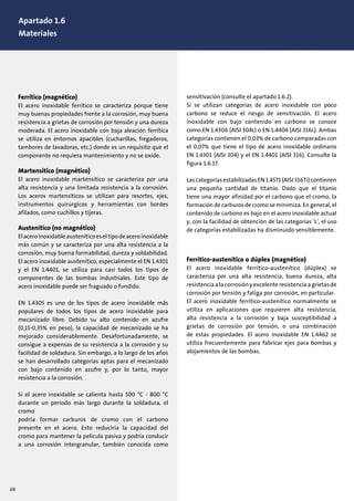 Ferrítico (magnético)
El acero inoxidable ferrítico se caracteriza porque tiene
muy buenas propiedades frente a la corrosión, muy buena
resistencia a grietas de corrosión por tensión y una dureza
moderada. El acero inoxidable con baja aleación ferrítica
se utiliza en entornos apacibles (cucharillas, fregaderos,
tambores de lavadoras, etc.) donde es un requisito que el
componente no requiera mantenimiento y no se oxide.
Martensítico (magnético)
El acero inoxidable martensítico se caracteriza por una
alta resistencia y una limitada resistencia a la corrosión.
Los aceros martensíticos se utilizan para resortes, ejes,
instrumentos quirúrgicos y herramientas con bordes
afilados, como cuchillos y tijeras.
Austenítico (no magnético)
Elaceroinoxidableausteníticoeseltipodeaceroinoxidable
más común y se caracteriza por una alta resistencia a la
corrosión, muy buena formabilidad, dureza y soldabilidad.
El acero inoxidable austenítico, especialmente el EN 1.4301
y el EN 1.4401, se utiliza para casi todos los tipos de
componentes de las bombas industriales. Este tipo de
acero inoxidable puede ser fraguado o fundido.
EN 1.4305 es uno de los tipos de acero inoxidable más
populares de todos los tipos de acero inoxidable para
mecanizado libre. Debido su alto contenido en azufre
(0,15-0,35% en peso), la capacidad de mecanizado se ha
mejorado considerablemente. Desafortunadamente, se
consigue a expensas de su resistencia a la corrosión y su
facilidad de soldadura. Sin embargo, a lo largo de los años
se han desarrollado categorías aptas para el mecanizado
con bajo contenido en azufre y, por lo tanto, mayor
resistencia a la corrosión.
Si el acero inoxidable se calienta hasta 500 °C - 800 °C
durante un período más largo durante la soldadura, el
cromo
podría formar carburos de cromo con el carbono
presente en el acero. Esto reduciría la capacidad del
cromo para mantener la película pasiva y podría conducir
a una corrosión intergranular, también conocida como
1. Design of pumps and motors
1.1 Pump construction, (10)
sensitivación (consulte el apartado 1.6.2).
Si se utilizan categorías de acero inoxidable con poco
carbono se reduce el riesgo de sensitivación. El acero
inoxidable con bajo contenido en carbono se conoce
como EN 1.4306 (AISI 304L) o EN 1.4404 (AISI 316L). Ambas
categorías contienen el 0,03% de carbono comparadas con
el 0,07% que tiene el tipo de acero inoxidable ordinario
EN 1.4301 (AISI 304) y el EN 1.4401 (AISI 316). Consulte la
figura 1.6.17.
Las categorías estabilizadas EN 1.4571 (AISI 316Ti) contienen
una pequeña cantidad de titanio. Dado que el titanio
tiene una mayor afinidad por el carbono que el cromo, la
formación de carburos de cromo se minimiza. En general, el
contenido de carbono es bajo en el acero inoxidable actual
y, con la facilidad de obtención de las categorías ‘L’, el uso
de categorías estabilizadas ha disminuido sensiblemente.
Ferrítico-austenítico o dúplex (magnético)
El acero inoxidable ferrítico-austenítico (dúplex) se
caracteriza por una alta resistencia, buena dureza, alta
resistencia a la corrosión y excelente resistencia a grietas de
corrosión por tensión y fatiga por corrosión, en particular.
El acero inoxidable ferrítico-austenítico normalmente se
utiliza en aplicaciones que requieren alta resistencia,
alta resistencia a la corrosión y baja susceptibilidad a
grietas de corrosión por tensión, o una combinación
de estas propiedades. El acero inoxidable EN 1.4462 se
utiliza frecuentemente para fabricar ejes para bombas y
alojamientos de las bombas.
68
Apartado 1.6
Materiales
 