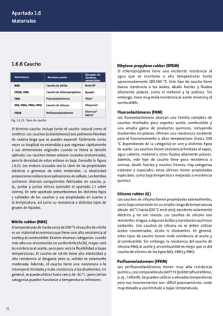 1. Design of pumps and motors
1.1 Pump construction, (10)
1.6.6 Caucho
El término caucho incluye tanto el caucho natural como el
sintético. Los cauchos (o elastómeros) son polímeros flexibles
de cadena larga que se pueden expandir fácilmente varias
veces su longitud no extendida y que regresan rápidamente
a sus dimensiones originales cuando se libera la tensión
aplicada. Los cauchos tienen enlaces cruzados (vulcanizado),
pero la densidad de estos enlaces es baja. Consulte la figura
1.6.22. Los enlaces cruzados son la clave de las propiedades
elásticas o gomosas de estos materiales. La elasticidad
proporcionaresilienciaenaplicacionesdesellado.Lasbombas
contienen diversos componentes fabricados en caucho, p.
ej., juntas y juntas tóricas (consulte el apartado 1.3 sobre
cierres). En este apartado presentaremos los distintos tipos
y calidades de los cauchos y sus propiedades en cuanto a
la temperatura, así como su resistencia a distintos tipos de
grupos de líquidos.
A temperaturas de hasta cerca de 100 °C el caucho de nitrilo
es un material económico que tiene una alta resistencia al
aceite y al combustible. Existen diversas categorías: cuanto
más alto sea el contenido en acrilonitrilo (ACN), mayor será
la resistencia al aceite, pero peor será la flexibilidad a bajas
temperaturas. El caucho de nitrilo tiene alta elasticidad y
alta resistencia al desgaste pero su solidez es solamente
moderada. Además, el caucho tiene una resistencia a la
intemperie limitada y mala resistencia a los disolventes. En
general, se puede utilizar hasta cerca de -30 °C, pero ciertas
categorías pueden funcionar a temperaturas inferiores.
El etilenopropileno tiene una excelente resistencia al
agua que se mantiene a alta temperaturas hasta
aproximadamente 120-140 °C. Este tipo de caucho tiene
buena resistencia a los ácidos, álcalis fuertes y fluidos
altamente polares, como el metanol y la acetona. Sin
embargo, tiene muy mala resistencia al aceite mineral y al
combustible.
Fluoroelastómeros (FKM)
Los fluoroelastómeros abarcan una familia completa de
cauchos diseñados para soportar aceite, combustible y
una amplia gama de productos químicos, incluyendo
disolventes no polares. Ofrecen una resistencia excelente
para el funcionamiento a altas temperaturas (hasta 200
°C dependiendo de la categoría) en aire y distintos tipos
de aceite. Los cauchos tienen resistencia limitada al vapor,
agua caliente, metanol y otros fluidos altamente polares.
Además, este tipo de caucho tiene poca resistencia a
aminas, álcalis fuertes y muchos freones. Hay categorías
estándar y especiales: estas últimas tienen propiedades
especiales, como baja temperatura mejorada o resistencia
química.
Los cauchos de silicona tienen propiedades sobresalientes,
como baja compresión en un amplio rango de temperaturas
(desde -60 °C hasta 200 °C en el aire), excelente aislamiento
eléctrico y no son tóxicos. Los cauchos de silicona son
resistentes al agua, a algunos ácidos y a productos químicos
oxidantes. Con cauchos de silicona no se deben utilizar
ácidos concentrados, álcalis ni disolventes. En general,
estos tipos de caucho tienen mala resistencia al aceite y
al combustible. Sin embargo, la resistencia del caucho de
silicona FMQ al aceite y al combustible es mejor que la del
caucho de silicona de los tipos MQ, VMQ y PMQ.
Los perfluoroelastómeros tienen muy alta resistencia
química,casicomparablealadelPTFE(politetrafluoretileno,
p. ej., TeflonR). Se pueden utilizar a elevadas temperaturas
pero sus inconvenientes son: difícil procesamiento, coste
muy elevado y uso limitado a bajas temperaturas.
Common types of copper alloys
NBR
Abriviatura
Caucho de nitrilo
EPDM, EPM Caucho de etilenopropileno
FKM Fluoroelastómeros VitonR
SiloprenoR
Buna-NR
FFKM Perfluoroelastómeros ChemrazR
KalrezR
MQ, VMQ, PMQ, FMQ Caucho de silicona
Nombre común
Ejemplos de
nombres
comerciales
NordelR
Fig. 1.6.23: Tipos de caucho
72
Apartado 1.6
Materiales
 