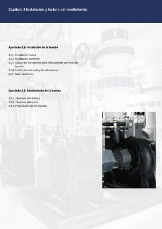 Capítulo 2 Instalación y lectura del rendimiento
Apartado 2.1: Instalación de la bomba
2.1.1 Instalación nueva
2.1.2 Instalación existente
2.1.3 Caudal en las tuberías para instalaciones con una sola
bomba
2.1.4 Limitación del ruido y las vibraciones
2.1.5 Nivel sonoro (L)
Apartado 2.2: Rendimiento de la bomba
2.2.1 Términos hidráulicos
2.2.2 Términos eléctricos
2.2.3 Propiedades de los líquidos
 