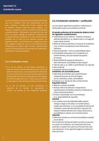 El asesoramiento y la selección correcta del tipo de bomba
para una instalación tiene más implicaciones que las
que se aprecian a simple vista. Cuanto mayores sean
las bombas, mayores serán los costes respecto a la
inversión, instalación, puesta en marcha, funcionamiento
y mantenimiento – básicamente, los costes del ciclo vital
(LCC). Un amplio catálogo de productos combinado con
un asesoramiento competente y un buen mantenimiento
posventa son la base de una selección correcta. Los
siguientes análisis, recomendaciones y sugerencias sirven
para cualquier instalación, pero son más relevantes para
instalaciones de medio y gran tamaño. Presentaremos
nuestras recomendaciones para dos tipos de instalaciones:
Instalaciones nuevas y existentes.
2.1.1 Instalación nueva
• Si la red de tuberías no está todavía planificada, la
selección del tipo de bomba puede basarse en criterios de
selección importantes, como por ejemplo el rendimiento,
los costes de inversión o los costes del ciclo vital (LCC). En
este apartado no se tratarán estos aspectos. Sin embargo,
las directrices genéricas que se indican aquí también se
puedenaplicararedesdetuberíastodavíanoplanificadas.
• Si la red de tuberías ya está planificada, la
selección de la bomba es equivalente a
sustituir una bomba en una instalación existente.
76
2.1.2 Instalación existente – sustitución
Los cinco pasos siguientes le ayudarán a seleccionar la
bomba óptima para una instalación existente:
El estudio preliminar de la instalación debería incluir
las siguientes consideraciones:
• Caudal básico en las tuberías – tuberías entrantes y
salientes del edificio, p. ej., desde la tierra, a lo largo del
suelo o desde el techo
• Redes de tuberías específicas en el punto de instalación,
p. ej., en línea o de aspiración axial, dimensiones,
colectores
• Espacio disponible – anchura, profundidad y altura
• Accesibilidad relacionada con la instalación y el
mantenimiento, como por ejemplo las puertas
de entrada
• Disponibilidad de equipos de elevación o,
alternativamente, accesibilidad a tales equipos
• Tipo de suelo, p. ej., sólido o suelo flotante con subsuelo
• Base existente
• Instalación eléctrica existente
Instalación con una bomba previa
• Fabricante de la bomba, tipo, especificaciones
incluyendo el punto de servicio antiguo,
cierres, materiales, juntas, controladores
• Historial, p. ej., tiempo de vida, mantenimiento
Requisitos futuros
• Mejoras y ventajas deseables
• Nuevos criterios de selección, incluyendo las
especificaciones de líquidos, presiones, temperaturas
y horas de funcionamiento
• Criterios relacionados con el suministrador,
p. ej., disponibilidad de repuestos
Asesoría
• Los cambios más trascendentales deben aportar
ventajas a largo o corto plazo, o en ambos plazos,
y deben documentarse , p. ej., los detalles de ahorros de
instalación, costes del ciclo vital (LCC), reducción del
impacto medioambiental como ruido y vibraciones, y
accesibilidad en relación con el mantenimiento
Selección
• Debe estar basada en una lista de prioridades acordada
con el cliente
Para la selección del tipo de bomba correcto y la asesoría
en cuanto a la instalación, son importantes dos áreas
esenciales: Caudal en las tuberías y limitación del ruido
y las vibraciones. En las siguientes páginas se tratará de
estas dos áreas.
Apartado 2.1
Instalación nueva
 