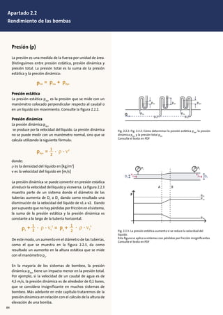 Presión (p)
La presión es una medida de la fuerza por unidad de área.
Distinguimos entre presión estática, presión dinámica y
presión total. La presión total es la suma de la presión
estática y la presión dinámica:
1
2
1
2
Presión estática
La presión estática psta
es la presión que se mide con un
manómetro colocado perpendicular respecto al caudal o
en un líquido sin movimiento. Consulte la figura 2.2.2.
Presión dinámica
La presión dinámica pdyn
se produce por la velocidad del líquido. La presión dinámica
no se puede medir con un manómetro normal, sino que se
calcula utilizando la siguiente fórmula:
1
2
1
2
donde:
ρ es la densidad del líquido en [kg/m3
]
v es la velocidad del líquido en [m/s]
La presión dinámica se puede convertir en presión estática
al reducir la velocidad del líquido y viceversa. La figura 2.2.3
muestra parte de un sistema donde el diámetro de las
tuberías aumenta de D1
a D2,
dando como resultado una
disminución de la velocidad del líquido de v1 a v2. Dando
por supuesto que no hay pérdidas por fricción en el sistema,
la suma de la presión estática y la presión dinámica es
constante a lo largo de la tubería horizontal.
1
2
1
2
De este modo, un aumento en el diámetro de las tuberías,
como el que se muestra en la figura 2.2.3, da como
resultado un aumento en la altura estática que se mide
con el manómetro p2
.
En la mayoría de los sistemas de bombeo, la presión
dinámica pdyn
tiene un impacto menor en la presión total.
Por ejemplo, si la velocidad de un caudal de agua es de
4,5 m/s, la presión dinámica es de alrededor de 0,1 bares,
que se considera insignificante en muchos sistemas de
bombeo. Más adelante en este capítulo trataremos de la
presión dinámica en relación con el cálculo de la altura de
elevación de una bomba.
Fig. 2.2.2: Fig. 2.2.2: Cómo determinar la presión estática psta
, la presión
dinámica pdyn
y la presión total ptot
Consulte el texto en PDF
Fig. 2.2.3: La presión estática aumenta si se reduce la velocidad del
líquido.
Esta ﬁgura se aplica a sistemas con pérdidas por fricción insigniﬁcantes
Consulte el texto en PDF
D2D1
psta
ptot
pdyn
A
P
B
p1
p2
v1 v2
psta ptot pdyn
ptot
psta psta
ptot
Q
84
Apartado 2.2
Rendimiento de las bombas
 