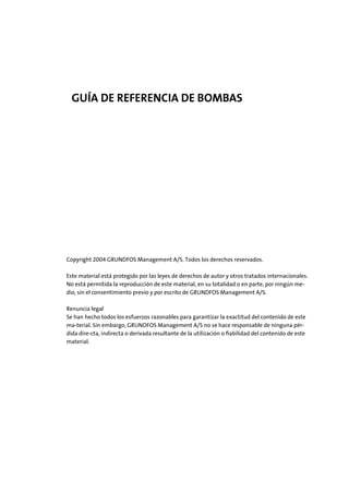 GUÍA DE REFERENCIA DE BOMBAS
Copyright 2004 GRUNDFOS Management A/S. Todos los derechos reservados.
Este material está protegido por las leyes de derechos de autor y otros tratados internacionales.
No está permitida la reproducción de este material, en su totalidad o en parte, por ningún me-
dio, sin el consentimiento previo y por escrito de GRUNDFOS Management A/S.
Renuncia legal
Se han hecho todos los esfuerzos razonables para garantizar la exactitud del contenido de este
ma-terial. Sin embargo, GRUNDFOS Management A/S no se hace responsable de ninguna pér-
dida dire-cta, indirecta o derivada resultante de la utilización o ﬁabilidad del contenido de este
material.
 