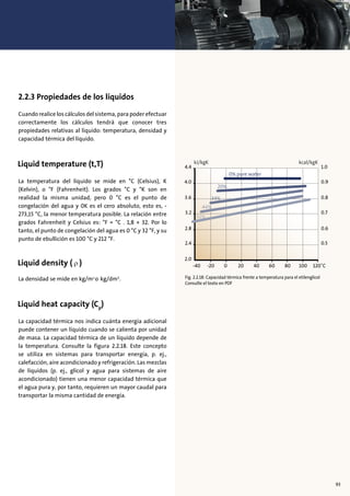 2.2.3 Propiedades de los líquidos
Cuando realice los cálculos del sistema, para poder efectuar
correctamente los cálculos tendrá que conocer tres
propiedades relativas al líquido: temperatura, densidad y
capacidad térmica del líquido.
La temperatura del líquido se mide en °C (Celsius), K
(Kelvin), o °F (Fahrenheit). Los grados °C y °K son en
realidad la misma unidad, pero 0 °C es el punto de
congelación del agua y 0K es el cero absoluto, esto es, -
273,15 °C, la menor temperatura posible. La relación entre
grados Fahrenheit y Celsius es: °F = °C . 1,8 + 32. Por lo
tanto, el punto de congelación del agua es 0 °C y 32 °F, y su
punto de ebullición es 100 °C y 212 °F.
La densidad se mide en kg/m3
o kg/dm3
.
La capacidad térmica nos indica cuánta energía adicional
puede contener un líquido cuando se calienta por unidad
de masa. La capacidad térmica de un líquido depende de
la temperatura. Consulte la figura 2.2.18. Este concepto
se utiliza en sistemas para transportar energía, p. ej.,
calefacción, aire acondicionado y refrigeración. Las mezclas
de líquidos (p. ej., glicol y agua para sistemas de aire
acondicionado) tienen una menor capacidad térmica que
el agua pura y, por tanto, requieren un mayor caudal para
transportar la misma cantidad de energía.
93
-40 -20 0 20 60 8040 100 120˚C
2.0
2.4
2.8
3.2
3.6
4.0
4.4
0.5
0.6
0.7
0.8
0.9
1.0
kJ/kgK kcal/kgK
0% pure water
20%
34%
44%
52%
Fig. 2.2.18: Capacidad térmica frente a temperatura para el etilenglicol
Consulte el texto en PDF
 