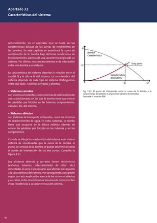 Apartado 3.1
Características del sistema
Anteriormente, en el apartado 1.1.2 se trató de las
características básicas de las curvas de rendimiento de
las bombas. En este capítulo se examinará la curva de
rendimiento de la bomba bajo distintas condiciones de
funcionamiento, además de una característica típica de un
sistema. Por último, nos concentraremos en la interacción
entre una bomba y un sistema.
La característica del sistema describe la relación entre el
caudal Q y la altura H del sistema. La característica del
sistema depende de cada tipo de sistema. Distinguimos
entre dos tipos: Sistemas cerrados y abiertos.
• Sistemas cerrados
sonsistemascirculantes,comosistemasdecalefacciónode
aire acondicionado, en los que la bomba tiene que vencer
las pérdidas por fricción en las tuberías, acoplamientos,
válvulas, etc. del sistema.
• Sistemas abiertos
son sistemas de transporte de líquidos, como los sistemas
de abastecimiento de agua. En estos sistemas, la bomba
tiene que ocuparse de la altura estática además de
vencer las pérdidas por fricción en las tuberías y en los
componentes.
Cuando se dibuja la característica del sistema en el mismo
sistema de coordenadas que la curva de la bomba, el
punto de servicio de la bomba se puede determinar como
el punto de intersección de las dos curvas. Consulte la
figura.3.1.1.
Los sistemas abiertos y cerrados tienen resistencias
(válvulas, tuberías, intercambiador de calor, etc.)
conectadas en serie o en paralelo, que afectan en conjunto
a la característica del sistema. Por consiguiente, para poder
seguir con esta explicación acerca de los sistemas abiertos
y cerrados, antes describiremos brevemente cómo afectan
estas resistencias a la característica del sistema.
Fig. 3.1.1: El punto de intersección entre la curva de la bomba y la
característica del sistema es el punto de servicio de la bomba
Consulte el texto en PDF
Bomba
Característica
Característica
del sistema
96
 
