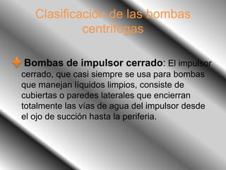Clasificación de las bombas
centrifugas
Bombas de impulsor cerrado: El impulsor
cerrado, que casi siempre se usa para bombas
que manejan líquidos limpios, consiste de
cubiertas o paredes laterales que encierran
totalmente las vías de agua del impulsor desde
el ojo de succión hasta la periferia.
 