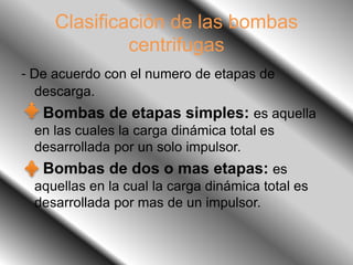 Clasificación de las bombas
centrifugas
- De acuerdo con el numero de etapas de
descarga.
Bombas de etapas simples: es aquella
en las cuales la carga dinámica total es
desarrollada por un solo impulsor.
Bombas de dos o mas etapas: es
aquellas en la cual la carga dinámica total es
desarrollada por mas de un impulsor.
 