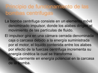Principio de funcionamiento de las
bombas centrifugas
La bomba centrifuga consiste en un elemento móvil
denominado impulsor, donde los alabes dirigen el
movimiento de las partículas de fluido.
El impulsor gira en una cámara cerrada denominada
caja o carcasa debido a la energía suministrada
por el motor, el liquido contenida entre los alabes
por efecto de la fuerzas centrifuga incrementa su
energía cinética la cual se transforma
particularmente en energía potencial en la carcasa
de la bomba.
 