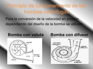 Principio de funcionamiento de las
bombas centrifugas
Para la conversión de la velocidad en presión
dependiendo del diseño de la bomba se utilizan:
Bomba con voluta Bomba con difusor
 