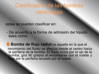 Clasificación de las bombas
centrifugas
estas se pueden clasificar en:
- De acuerdo a la forma de admisión del liquido
tales como.
Bomba de flujo radial:es aquella en la que el
movimiento del fluido se efectúa desde el centro hacia
la periferia de la bomba. El fluido entra por el ojo de la
bomba, gira 90 grados al encontrarse con el rodete y
sale por la periferia lanzado por el rodete.
 