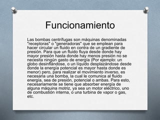Funcionamiento
Las bombas centrífugas son máquinas denominadas
"receptoras" o "generadoras" que se emplean para
hacer circular un fluido en contra de un gradiente de
presión. Para que un fluido fluya desde donde hay
mayor presión hasta donde hay menos presión no se
necesita ningún gasto de energía (Por ejemplo: un
globo desinflándose, o un líquido desplazándose desde
donde la energía potencial es mayor hasta donde es
menor) pero, para realizar el movimiento inverso, es
necesaria una bomba, la cual le comunica al fluido
energía, sea de presión, potencial o ambas. Para esto,
necesariamente se tiene que absorber energía de
alguna máquina motriz, ya sea un motor eléctrico, uno
de combustión interna, o una turbina de vapor o gas,
etc.
 