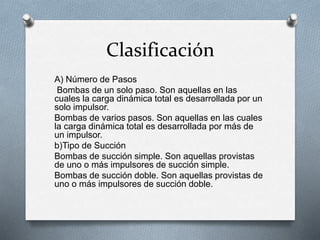 Clasificación
A) Número de Pasos
Bombas de un solo paso. Son aquellas en las
cuales la carga dinámica total es desarrollada por un
solo impulsor.
Bombas de varios pasos. Son aquellas en las cuales
la carga dinámica total es desarrollada por más de
un impulsor.
b)Tipo de Succión
Bombas de succión simple. Son aquellas provistas
de uno o más impulsores de succión simple.
Bombas de succión doble. Son aquellas provistas de
uno o más impulsores de succión doble.
 