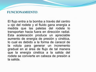 El flujo entra a la bomba a través del centro
u ojo del rodete y el fluido gana energía a
medida que las paletas del rodete lo
transportan hacia fuera en dirección radial.
Esta aceleración produce un apreciable
aumento de energía de presión y cinética,
lo cual es debido a la forma de caracol de
la voluta para generar un incremento
gradual en el área de flujo de tal manera
que la energía cinética a la salida del
rodete se convierte en cabeza de presión a
la salida.
FUNCIONAMIENTO:
 