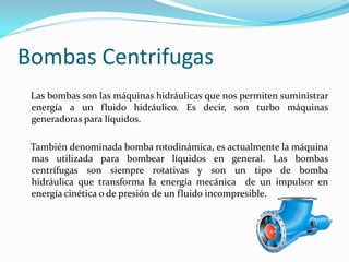 Bombas Centrifugas
Las bombas son las máquinas hidráulicas que nos permiten suministrar
energía a un fluido hidráulico. Es decir, son turbo máquinas
generadoras para líquidos.
También denominada bomba rotodinámica, es actualmente la máquina
mas utilizada para bombear líquidos en general. Las bombas
centrífugas son siempre rotativas y son un tipo de bomba
hidráulica que transforma la energía mecánica de un impulsor en
energía cinética o de presión de un fluido incompresible.
 