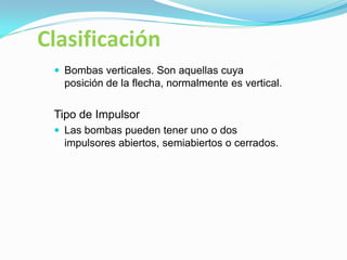 Clasificación
 Bombas verticales. Son aquellas cuya
posición de la flecha, normalmente es vertical.
Tipo de Impulsor
 Las bombas pueden tener uno o dos
impulsores abiertos, semiabiertos o cerrados.
 