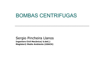 BOMBAS CENTRIFUGAS
Sergio Pincheira Llanos
Ingeniero Civil Mecánico( U.deC.)
Magíster© Medio Ambiente (USACH)
 