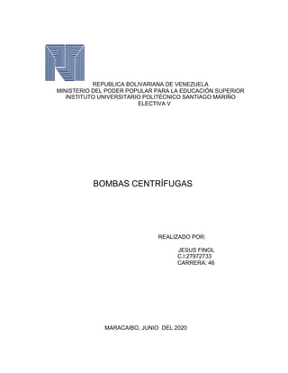 REPUBLICA BOLIVARIANA DE VENEZUELA
MINISTERIO DEL PODER POPULAR PARA LA EDUCACIÓN SUPERIOR
INSTITUTO UNIVERSITARIO POLITÉCNICO SANTIAGO MARIÑO
ELECTIVA V
BOMBAS CENTRÍFUGAS
REALIZADO POR:
JESUS FINOL
C.I:27972733
CARRERA: 46
MARACAIBO, JUNIO DEL 2020
 