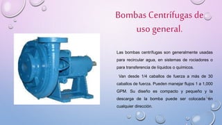 Bombas Centrífugasde
uso general.
Las bombas centrífugas son generalmente usadas
para recircular agua, en sistemas de rociadores o
para transferencia de líquidos o químicos.
Van desde 1/4 caballos de fuerza a más de 30
caballos de fuerza. Pueden manejar flujos 1 a 1,000
GPM. Su diseño es compacto y pequeño y la
descarga de la bomba puede ser colocada en
cualquier dirección.
 