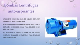 Bombas Centrífugas
auto-aspirantes
• UTILIZADAS DONDE EL NIVEL DE LÍQUIDO ESTÁ POR
DEBAJO DEL NIVEL DE LA BOMBA.
• PUEDEN ASPIRAR HASTA 8 METROS POR DEBAJO DE LA
ESTACIÓN DE BOMBEO. IDEAL PARA BOMBEO DE UN
RÍO O UN LAGO.
• SU POTENCIA VA DESDE 3/4 CABALLOS DE FUERZA
HASTA 7,5 CABALLOS DE FUERZA Y PARA CAUDALES
DESDE 2 A 400 GPM.
 