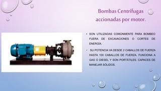 BombasCentrífugas
accionadaspor motor.
• SON UTILIZADAS COMÚNMENTE PARA BOMBEO
FUERA DE EXCAVACIONES O CORTES DE
ENERGÍA.
• SU POTENCIA VA DESDE 2 CABALLOS DE FUERZA
HASTA 100 CABALLOS DE FUERZA. FUNCIONA A
GAS O DIESEL Y SON PORTÁTILES. CAPACES DE
MANEJAR SÓLIDOS.
 