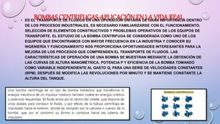 BOMBAS CENTRIFUGAS-APLICACIÓNEN LA VIDAREAL
• ES EL TRANSPORTE DE FLUIDOS EN UNA OPERACIÓN UNITARIA DE GRAN IMPORTANCIA DENTRO
DE LOS PROCESOS INDUSTRIALES, ES NECESARIO FAMILIARIZARSE CON EL FUNCIONAMIENTO,
SELECCIÓN DE ELEMENTOS CONSTRUCTIVOS Y PROBLEMAS OPERATIVOS DE LOS EQUIPOS DE
TRANSPORTE. EL ESTUDIO DE LA BOMBA CENTRIFUGA SE CONSIDERADA COMO UNO DE LOS
EQUIPOS QUE ENCONTRAMOS CON MAYOR FRECUENCIA EN LA INDUSTRIA Y CONOCER SU
INGENIERÍA Y FUNCIONAMIENTO NOS PROPORCIONA OPORTUNIDADES INTERESANTES PARA LA
MEJORA DE LOS PROCESOS QUE COMPRENDEN EL TRANSPORTE DE FLUIDOS. LAS
CARACTERÍSTICAS DE OPERACIÓN DE UNA BOMBA SE MUESTRAN MEDIANTE LA OBTENCIÓN DE
LAS CURVAS DE ALTURA MANOMÉTRICA, POTENCIA P Y EFICIENCIA DE LA BOMBA TOMANDO
COMO VARIABLE INDEPENDIENTE AL GASTO Q; PARA UNA SERIE DE VELOCIDADES CONSTANTES
(RPM). DESPUÉS SE MODIFICA LAS REVOLUCIONES POR MINUTO Y SE MANTIENE CONSTANTE LA
ALTURA DEL TANQUE.
 