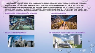 • LAS BOMBAS CENTRÍFUGAS SON LAS MÁS UTILIZADAS GRACIAS A SUS CARACTERÍSTICAS, COMO UN
FLUJO SUAVE DEL LÍQUIDO, AMPLIO RANGO DE CAPACIDAD, DISEÑO SIMPLE Y FÁCIL INSTALACIÓN,
MANTENIMIENTO Y OPERACIONES. SE PUEDEN USAR PARA DIFERENTES APLICACIONES, COMO LA
PETROLERA, MINERÍA, QUÍMICAS, ALIMENTICIA, ENTRE MUCHAS MÁS. SU APLICACIÓN MAS USADA SON:
• PLANTAS DE DESALINIZACIÓN DE AGUA INDUSTRIA MINERA
•
• PLANTAS PETROQUÍMICAS DISTRIBUCIÓN DE AGUA POTABLE Y RESIDUAL
 