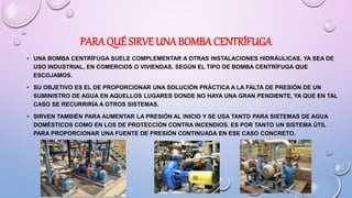 PARA QUÉ SIRVE UNA BOMBA CENTRÍFUGA
• UNA BOMBA CENTRÍFUGA SUELE COMPLEMENTAR A OTRAS INSTALACIONES HIDRÁULICAS, YA SEA DE
USO INDUSTRIAL, EN COMERCIOS O VIVIENDAS, SEGÚN EL TIPO DE BOMBA CENTRÍFUGA QUE
ESCOJAMOS.
• SU OBJETIVO ES EL DE PROPORCIONAR UNA SOLUCIÓN PRÁCTICA A LA FALTA DE PRESIÓN DE UN
SUMINISTRO DE AGUA EN AQUELLOS LUGARES DONDE NO HAYA UNA GRAN PENDIENTE, YA QUE EN TAL
CASO SE RECURRIRÍA A OTROS SISTEMAS.
• SIRVEN TAMBIÉN PARA AUMENTAR LA PRESIÓN AL INICIO Y SE USA TANTO PARA SISTEMAS DE AGUA
DOMÉSTICOS COMO EN LOS DE PROTECCIÓN CONTRA INCENDIOS. ES POR TANTO UN SISTEMA ÚTIL
PARA PROPORCIONAR UNA FUENTE DE PRESIÓN CONTINUADA EN ESE CASO CONCRETO.
 