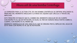 Altura util de una bomba Centrifuga
LA EXPRESIÓN PARA LA ALTURA ÚTIL DE UNA BOMBA CENTRÍFUGA SE OBTIENE APLICANDO EL
PRINCIPIO DEL MOMENTO ANGULAR A LA MASA DE LÍQUIDO QUE CIRCULA A TRAVÉS DEL
IMPULSOR.
ESTE PRINCIPIO ESTABLECE QUE EL CAMBIO DEL MOMENTO ANGULAR DE UN CUERPO
CON RESPECTO AL EJE DE ROTACIÓN, ES IGUAL AL PAR DE FUERZAS RESULTANTES SOBRE EL
CUERPO, CON RESPECTO AL MISMO EJE.
MOMENTO HIDRÁULICO DE UNA VENA ES EL QUE SE ORIGINA POR EL IMPULSO DEL AGUA DE
ESTA VENA CON RESPECTO AL EJE DE ROTACIÓN.
 