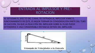 ENTRADA AL IMPULSOR Y PRE-
ROTACION
AL ESTUDIAR EL EFECTO DEL CANAL DE ENTRADA AL IMPULSOR SOBRE EL
FUNCIONAMIENTO DE ÉSTE, ES MEJOR TORNAR EN CONSIDERACIÓN PARTE DEL TUBO
DE SUCCIÓN, YA QUE LA REACCIÓN DEL IMPULSOR SOBRE EL FLUJO PUEDE
EXTENDERSE A UNA CONSIDERABLE DISTANCIA DETRÁS DEL IMPULSOR.
 