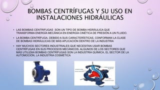 BOMBAS CENTRÍFUGAS Y SU USO EN
INSTALACIONES HIDRÁULICAS
• LAS BOMBAS CENTRIFUGAS SON UN TIPO DE BOMBA HIDRÁULICA QUE
TRANSFORMA ENERGÍA MECÁNICA EN ENERGÍA CINÉTICA DE PRESIÓN A UN FLUIDO.
• LA BOMBA CENTRÍFUGA, DEBIDO A SUS CARACTERÍSTICAS, CONFORMAN LA CLASE
DE BOMBAS HIDRÁULICAS DE MÁS APLICACIÓN DENTRO DE LA INDUSTRIA
• HAY MUCHOS SECTORES INDUSTRIALES QUE NECESITAN USAR BOMBAS
CENTRÍFUGAS EN SUS PROCESOS MECÁNICOS. ALGUNOS DE LOS SECTORES QUE
MÁS UTILIZAN BOMBAS CENTRÍFUGAS SON LA INDUSTRIA QUÍMICA, EL SECTOR DE LA
AUTOMOCIÓN, LA INDUSTRIA COSMÉTICA
 