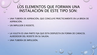 LOS ELEMENTOS QUE FORMAN UNA
INSTALACIÓN DE ESTE TIPO SON:
• UNA TUBERÍA DE ASPIRACIÓN, QUE CONCLUYE PRÁCTICAMENTE EN LA BRIDA DE
ASPIRACIÓN.
• UN IMPULSOR O RODETE.
• LA VULETA ES UNA PARTE FIJA QUE ESTA DISPUESTA EN FORMA DE CARACOL
ALREDEDOR DEL RODETE EN SU SALIDA.
• UNA TUBERÍA DE IMPULSIÓN.
 