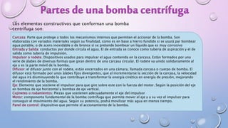 Los elementos constructivos que conforman una bomba
centrífuga son:
Carcasa: Parte que protege a todos los mecanismos internos que permiten el accionar de la bomba. Son
elaboradas con variados materiales según su finalidad, como es en base a hierro fundido si se usará par bombear
agua potable, o de acero inoxidable o de bronce si se pretende bombear un líquido que es muy corrosivo
Entrada y Salida: conductos por donde circula el agua. El de entrada se conoce como tubería de aspiración y el de
salida como tubería de impulsión.
Impulsor o rodete. Dispositivos usados para impulsar el agua contenida en la carcasa. Están formados por una
serie de álabes de diversas formas que giran dentro de una carcasa circular. El rodete va unido solidariamente al
eje y es la parte móvil de la bomba.
Difusor: el difusor junto con el rodete, están encerrados en una cámara, llamada carcasa o cuerpo de bomba. El
difusor está formado por unos álabes fijos divergentes, que al incrementarse la sección de la carcasa, la velocidad
del agua irá disminuyendo lo que contribuye a transformar la energía cinética en energía de presión, mejorando
el rendimiento de la bomba.
Eje: Elemento que sostiene el impulsor para que gire sobre este con la fuerza del motor. Según la posición del eje
en bombas de eje horizontal y bombas de eje vertical.
Cojinetes o rodamientos: Piezas que sostienen adecuadamente el eje del impulsor
Motor: componente fundamental de la bomba centrífuga que permite mover el eje y a su vez el impulsor para
conseguir el movimiento del agua. Según su potencia, podrá movilizar más agua en menos tiempo.
Panel de control: dispositivo que permite el accionamiento de la bomba.
 
