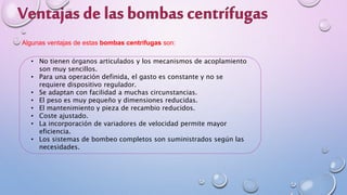 Algunas ventajas de estas bombas centrífugas son:
• No tienen órganos articulados y los mecanismos de acoplamiento
son muy sencillos.
• Para una operación definida, el gasto es constante y no se
requiere dispositivo regulador.
• Se adaptan con facilidad a muchas circunstancias.
• El peso es muy pequeño y dimensiones reducidas.
• El mantenimiento y pieza de recambio reducidos.
• Coste ajustado.
• La incorporación de variadores de velocidad permite mayor
eficiencia.
• Los sistemas de bombeo completos son suministrados según las
necesidades.
 