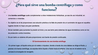 ¿Paraqué sirve una bomba centrífuga ycomo
funciona?
• Una bomba centrífuga suele complementar a otras instalaciones hidráulicas, ya sea de uso industrial, en
comercios o viviendas.
• Su objetivo es el de proporcionar una solución práctica a la falta de presión de un suministro de agua en aquellos
lugares donde no haya una gran pendiente.
• Sirven también para aumentar la presión al inicio y se usa tanto para sistemas de agua domésticos como en los
de protección contra incendios.
• Es por tanto un sistema útil para proporcionar una fuente de presión continuada.
• El funcionamiento de una bomba entrífuga
• En primer lugar, el líquido entra por el rodete o impulsor, donde a través de unos álabes se dirige el fluido, y
gracias a la fuerza centrífuga, se expulsa dicho líquido o fluido hacia el exterior. Una vez en el exterior es la
carcasa la encargada de recogerlo.
 