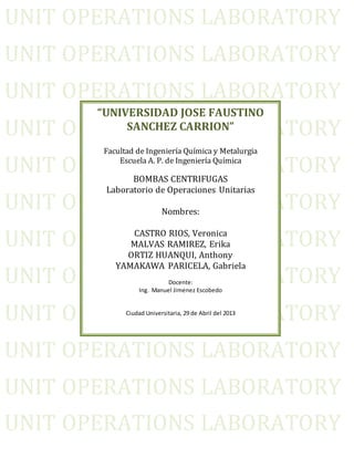 UNIT OPERATIONS LABORATORY
UNIT OPERATIONS LABORATORY
UNIT OPERATIONS LABORATORY
UNIT OPERATIONS LABORATORY
UNIT OPERATIONS LABORATORY
UNIT OPERATIONS LABORATORY
UNIT OPERATIONS LABORATORY
UNIT OPERATIONS LABORATORY
UNIT OPERATIONS LABORATORY
UNIT OPERATIONS LABORATORY
UNIT OPERATIONS LABORATORY
UNIT OPERATIONS LABORATORY
“UNIVERSIDAD JOSE FAUSTINO
SANCHEZ CARRION”
Facultad de Ingeniería Química y Metalurgia
Escuela A. P. de Ingeniería Química
BOMBAS CENTRIFUGAS
Laboratorio de Operaciones Unitarias
Nombres:
CASTRO RIOS, Veronica
MALVAS RAMIREZ, Erika
ORTIZ HUANQUI, Anthony
YAMAKAWA PARICELA, Gabriela
Docente:
Ing. Manuel Jimenez Escobedo
Ciudad Universitaria, 29 de Abril del 2013
 