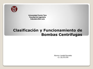 Universidad Fermín Toro
Facultad de ingeniería
Cabudare-Edo Lara
Clasificación y Funcionamiento de
Bombas Centrifugas
Alumno: Leodel Gonzalez
C.i: 22.272.576
 