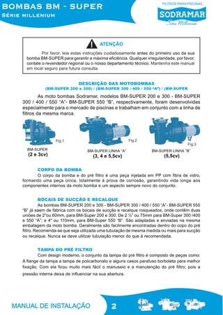 ATENÇÃO
          Por favor, leia estas instruções cuidadosamente antes do primeiro uso da sua
  bomba BM-SUPER para garantir a máxima eficiência. Qualquer irregularidade, por favor,
  contate o revendedor regional ou o nosso departamento técnico. Mantenha este manual
  em local seguro para futura consulta.


                             DESCRIÇÃO DAS MOTOBOMBAS
           (BM-SUPER 200 e 300) / (BM-SUPER 300 / 400 / 550 “A”) / (BM-SUPER

         As moto bombas Sodramar, modelos BM-SUPER 200 e 300 - BM-SUPER
300 / 400 / 550 “A”- BM-SUPER 550 “B”, respectivamente, foram desenvolvidas
especialmente para o mercado de piscinas e trabalham em conjunto com a linha de
filtros da mesma marca.




                 Fig.1                                  Fig.2
                                                                                   Fig.3
  BM-SUPER                       BM-SUPER LINHA “A”              BM-SUPER LINHA “B”
  (2 e 3cv)                         (3, 4 e 5,5cv)                     (5,5cv)

      CORPO DA BOMBA
      O corpo da bomba e do pré filtro é uma peça injetada em PP com fibra de vidro,
formando uma peça única, totalmente à prova de corrosão, garantindo vida longa aos
componentes internos da moto bomba e um aspecto sempre novo do conjunto.


          BOCAIS DE SUCÇÃO E RECALQUE
          As bombas BM-SUPER 200 e 300 - BM-SUPER 300 / 400 / 550 “A”- BM-SUPER 550
“B” já saem de fábrica com os bocais de sucção e recalque rosqueados, onde contêm duas
uniões de 2"ou 60mm, para BM-Super 200 e 300. De 2 ½” ou 75mm para BM-Super 300 /400
e 550 “A”; e 4" ou 110mm, para BM-Super 550 “B”. São adaptadas e enviadas na mesma
embalagem da moto bomba. Geralmente são facilmente encontradas dentro do copo do pré
filtro. Recomenda-se que seja utilizada uma tubulação de mesma medida ou mais para sucção
ou recalque. Nunca se deve utilizar tubulação menor do que à recomendada.


        TAMPA DO PRÉ FILTRO
        Com design moderno, o conjunto da tampa do pré filtro é composto de peças como:
A flange da tampa a tampa de policarbonato e alguns casos parafuso borboleta para melhor
fixação. Com ela ficou muito mais fácil o manuseio e a manutenção do pré filtro; pois a
pressão interna deixa de influenciar na sua abertura.




                                              2
 
