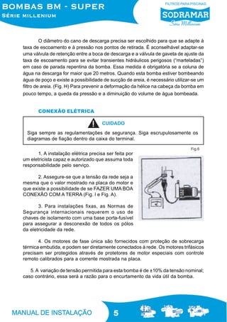 O diâmetro do cano de descarga precisa ser escolhido para que se adapte à
taxa de escoamento e à pressão nos pontos de retirada. É aconselhável adaptar-se
uma válvula de retenção entre a boca de descarga e a válvula de gaveta de ajuste da
taxa de escoamento para se evitar transientes hidráulicos perigosos (“marteladas”)
em caso de parada repentina da bomba. Essa medida é obrigatória se a coluna de
água na descarga for maior que 20 metros. Quando esta bomba estiver bombeando
água de poço e existe a possibilidade de sucção de areia, é necessário utilizar-se um
filtro de areia. (Fig. H) Para prevenir a deformação da hélice na cabeça da bomba em
pouco tempo, a queda da pressão e a diminuição do volume de água bombeada.


       CONEXÃO ELÉTRICA

                                     CUIDADO
  Siga sempre as regulamentações de segurança. Siga escrupulosamente os
  diagramas de fiação dentro da caixa do terminal.

                                                                              Fig.6
      1. A instalação elétrica precisa ser feita por
um eletricista capaz e autorizado que assuma toda
responsabilidade pelo serviço.

       2. Assegure-se que a tensão da rede seja a
mesma que o valor mostrado na placa do motor e
que existe a possibilidade de se FAZER UMA BOA
CONEXÃO COM A TERRA (Fig. l e Fig. A).

       3. Para instalações fixas, as Normas de
Segurança internacionais requerem o uso de
chaves de isolamento com uma base porta-fusível
para assegurar a desconexão de todos os pólos
da eletricidade da rede.

       4. Os motores de fase única são fornecidos com proteção de sobrecarga
térmica embutida, e podem ser diretamente conectados à rede. Os motores trifásicos
precisam ser protegidos através de protetores de motor especiais com controle
remoto calibrados para a corrente mostrada na placa.

   5. A variação de tensão permitida para esta bomba é de ±10% da tensão nominal;
caso contrário, essa será a razão para o encurtamento da vida útil da bomba.




                                          5
 