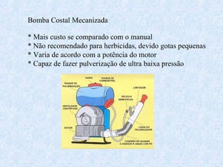 Bomba Costal Mecanizada 
* Mais custo se comparado com o manual 
* Não recomendado para herbicidas, devido gotas pequenas 
* Varia de acordo com a potência do motor 
* Capaz de fazer pulverização de ultra baixa pressão 
 