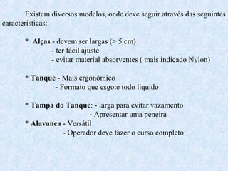 Existem diversos modelos, onde deve seguir através das seguintes 
características: 
* Alças - devem ser largas (> 5 cm) 
- ter fácil ajuste 
- evitar material absorventes ( mais indicado Nylon) 
* Tanque - Mais ergonômico 
- Formato que esgote todo liquido 
* Tampa do Tanque: - larga para evitar vazamento 
- Apresentar uma peneira 
* Alavanca - Versátil 
- Operador deve fazer o curso completo 
 