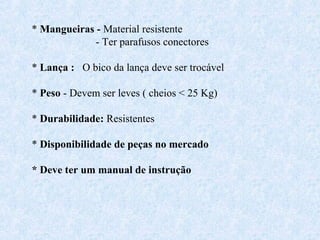 * Mangueiras - Material resistente 
- Ter parafusos conectores 
* Lança : O bico da lança deve ser trocável 
* Peso - Devem ser leves ( cheios < 25 Kg) 
* Durabilidade: Resistentes 
* Disponibilidade de peças no mercado 
* Deve ter um manual de instrução 
 