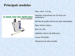 Principais modelos 
Peso vazio: 3,4 kg; 
Depósito ergonômico de 16 litros em 
polietileno; 
Bomba de pistão interna de alta capacidade; 
Base inferior plana; 
Bico JD-12P; 
Agitador interno de defensivo; 
Lança reforçada; 
Mangueira de alta pressão 
 
