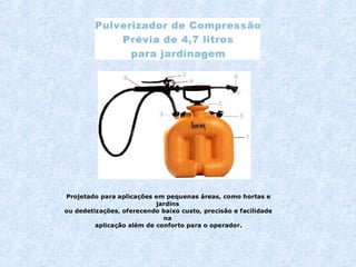 Projetado para aplicações em pequenas áreas, como hortas e 
jardins 
ou dedetizações, oferecendo baixo custo, precisão e facilidade 
na 
aplicação além de conforto para o operador. 
 