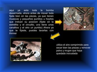 aqui     ya   esta     toda   la    bomba
desarmada, ahora antes de mover todo
fijate bien en las piezas, ya que tienen
muescas y pequeños puntitos u hoyitos
que indican su posicion (fijate en la
estrellita y el circulito, una tiene unos
canalitos y el otro un puntito) Ahora ya
que te fijaste, puedes lavarlas con
thinner



                                            utiliza el aire comprimido para
                                            secar bien las piezas y remover
                                            polvo y mugre que haya
                                            quedado incrustada
 