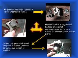 Ya que esta todo limpio, podemos
 volver a rearmar la bomba




                                    Hay que colocar el segurito del
                                    bastago en su canal
                                    correspondiente (en la parte
                                    trasera no tiene ese canal, no hay
                                    pierde)



Y ahora hay que meterlo en el
cuerpo de la bomba (recuerda
los puntos que indican el
sentido)
 