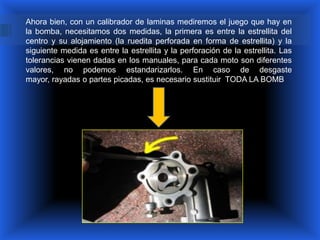 Ahora bien, con un calibrador de laminas mediremos el juego que hay en
la bomba, necesitamos dos medidas, la primera es entre la estrellita del
centro y su alojamiento (la ruedita perforada en forma de estrellita) y la
siguiente medida es entre la estrellita y la perforación de la estrellita. Las
tolerancias vienen dadas en los manuales, para cada moto son diferentes
valores, no podemos estandarizarlos. En caso de desgaste
mayor, rayadas o partes picadas, es necesario sustituir TODA LA BOMB
 