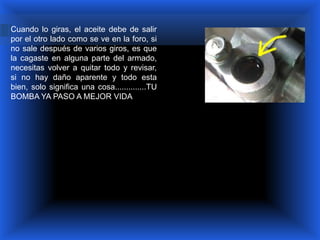 Cuando lo giras, el aceite debe de salir
por el otro lado como se ve en la foro, si
no sale después de varios giros, es que
la cagaste en alguna parte del armado,
necesitas volver a quitar todo y revisar,
si no hay daño aparente y todo esta
bien, solo significa una cosa..............TU
BOMBA YA PASO A MEJOR VIDA
 