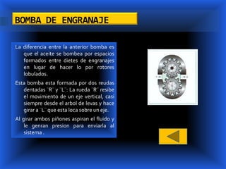 BOMBA DE ENGRANAJE

La diferencia entre la anterior bomba es
   que el aceite se bombea por espacios
   formados entre dietes de engranajes
   en lugar de hacer lo por rotores
   lobulados.
Esta bomba esta formada por dos reudas
   dentadas ¨R¨ y ¨L¨: La rueda ¨R¨ resibe
   el movimiento de un eje vertical, casi
   siempre desde el arbol de levas y hace
   girar a ¨L¨ que esta loca sobre un eje.
Al girar ambos piñones aspiran el fluido y
    le genran presion para enviarla al
    sistema .
 
